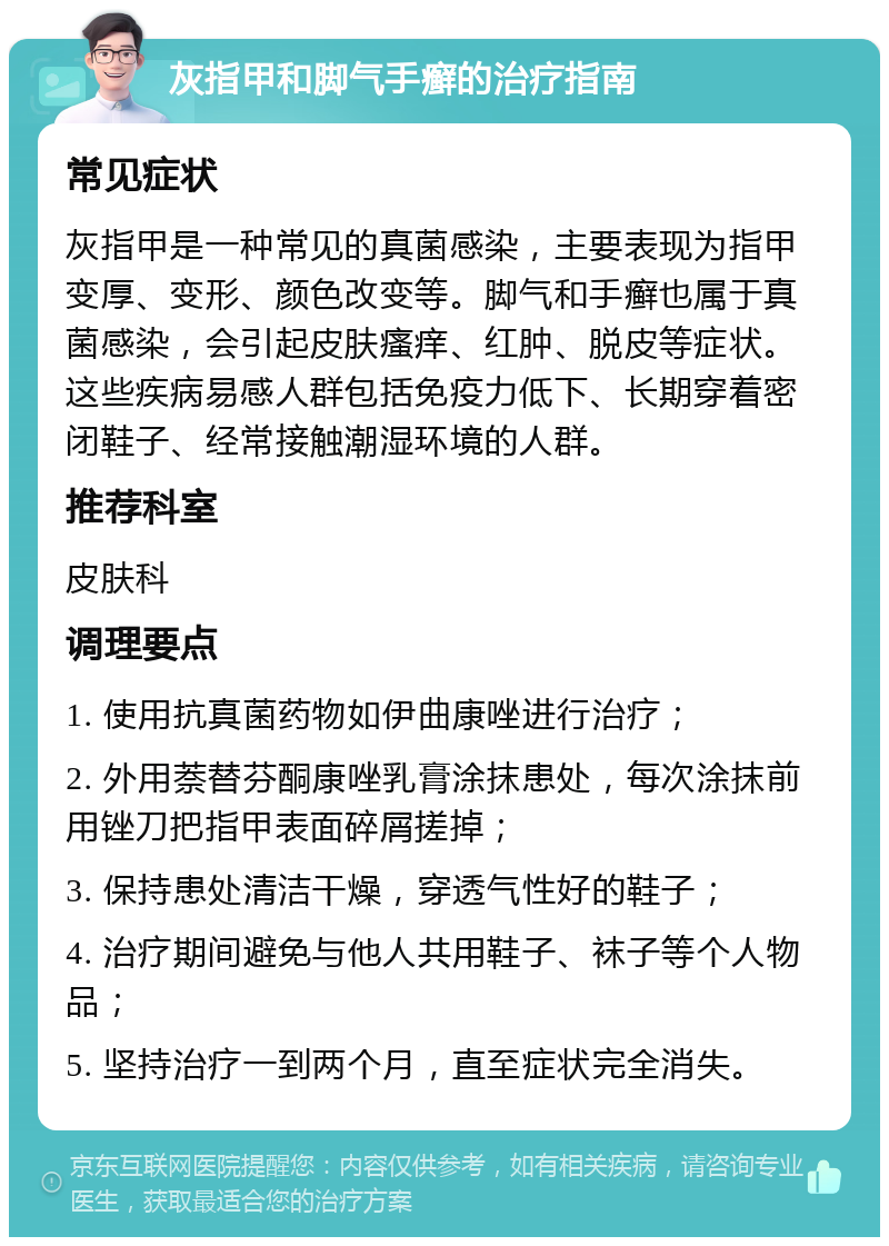 灰指甲和脚气手癣的治疗指南 常见症状 灰指甲是一种常见的真菌感染，主要表现为指甲变厚、变形、颜色改变等。脚气和手癣也属于真菌感染，会引起皮肤瘙痒、红肿、脱皮等症状。这些疾病易感人群包括免疫力低下、长期穿着密闭鞋子、经常接触潮湿环境的人群。 推荐科室 皮肤科 调理要点 1. 使用抗真菌药物如伊曲康唑进行治疗； 2. 外用萘替芬酮康唑乳膏涂抹患处，每次涂抹前用锉刀把指甲表面碎屑搓掉； 3. 保持患处清洁干燥，穿透气性好的鞋子； 4. 治疗期间避免与他人共用鞋子、袜子等个人物品； 5. 坚持治疗一到两个月，直至症状完全消失。