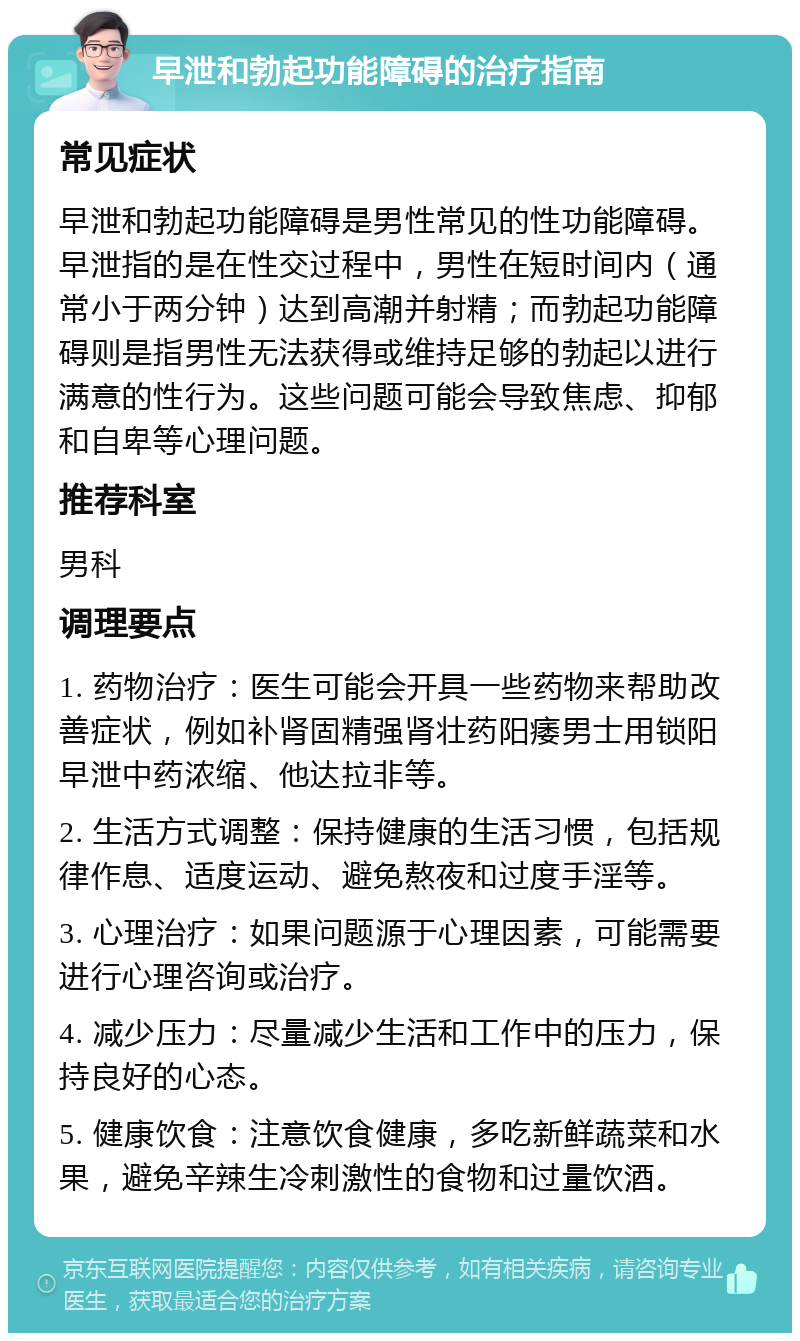 早泄和勃起功能障碍的治疗指南 常见症状 早泄和勃起功能障碍是男性常见的性功能障碍。早泄指的是在性交过程中，男性在短时间内（通常小于两分钟）达到高潮并射精；而勃起功能障碍则是指男性无法获得或维持足够的勃起以进行满意的性行为。这些问题可能会导致焦虑、抑郁和自卑等心理问题。 推荐科室 男科 调理要点 1. 药物治疗：医生可能会开具一些药物来帮助改善症状，例如补肾固精强肾壮药阳痿男士用锁阳早泄中药浓缩、他达拉非等。 2. 生活方式调整：保持健康的生活习惯，包括规律作息、适度运动、避免熬夜和过度手淫等。 3. 心理治疗：如果问题源于心理因素，可能需要进行心理咨询或治疗。 4. 减少压力：尽量减少生活和工作中的压力，保持良好的心态。 5. 健康饮食：注意饮食健康，多吃新鲜蔬菜和水果，避免辛辣生冷刺激性的食物和过量饮酒。