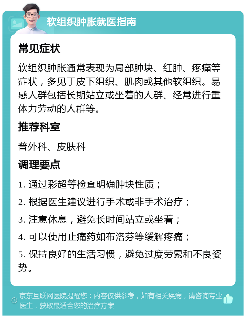 软组织肿胀就医指南 常见症状 软组织肿胀通常表现为局部肿块、红肿、疼痛等症状，多见于皮下组织、肌肉或其他软组织。易感人群包括长期站立或坐着的人群、经常进行重体力劳动的人群等。 推荐科室 普外科、皮肤科 调理要点 1. 通过彩超等检查明确肿块性质； 2. 根据医生建议进行手术或非手术治疗； 3. 注意休息，避免长时间站立或坐着； 4. 可以使用止痛药如布洛芬等缓解疼痛； 5. 保持良好的生活习惯，避免过度劳累和不良姿势。