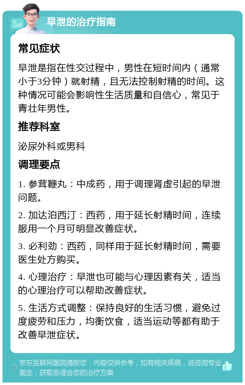 早泄的治疗指南 常见症状 早泄是指在性交过程中，男性在短时间内（通常小于3分钟）就射精，且无法控制射精的时间。这种情况可能会影响性生活质量和自信心，常见于青壮年男性。 推荐科室 泌尿外科或男科 调理要点 1. 参茸鞭丸：中成药，用于调理肾虚引起的早泄问题。 2. 加达泊西汀：西药，用于延长射精时间，连续服用一个月可明显改善症状。 3. 必利劲：西药，同样用于延长射精时间，需要医生处方购买。 4. 心理治疗：早泄也可能与心理因素有关，适当的心理治疗可以帮助改善症状。 5. 生活方式调整：保持良好的生活习惯，避免过度疲劳和压力，均衡饮食，适当运动等都有助于改善早泄症状。