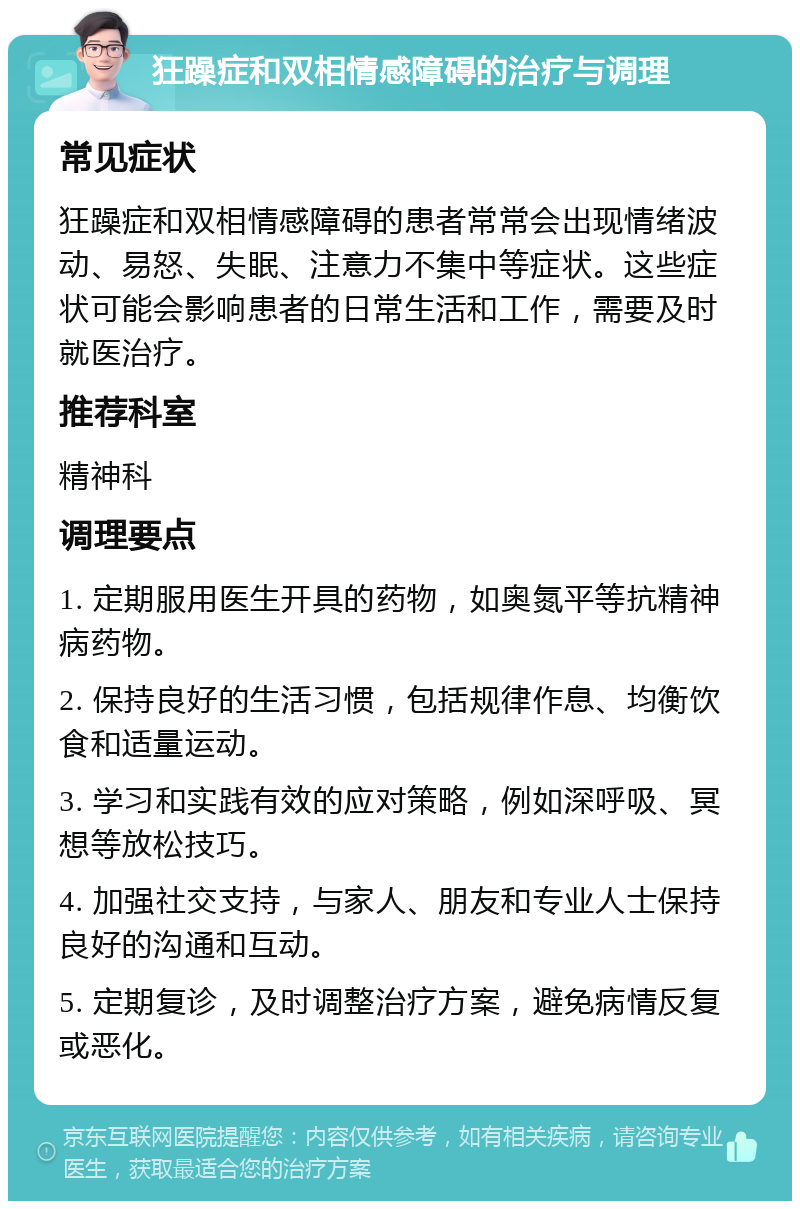 狂躁症和双相情感障碍的治疗与调理 常见症状 狂躁症和双相情感障碍的患者常常会出现情绪波动、易怒、失眠、注意力不集中等症状。这些症状可能会影响患者的日常生活和工作，需要及时就医治疗。 推荐科室 精神科 调理要点 1. 定期服用医生开具的药物，如奥氮平等抗精神病药物。 2. 保持良好的生活习惯，包括规律作息、均衡饮食和适量运动。 3. 学习和实践有效的应对策略，例如深呼吸、冥想等放松技巧。 4. 加强社交支持，与家人、朋友和专业人士保持良好的沟通和互动。 5. 定期复诊，及时调整治疗方案，避免病情反复或恶化。