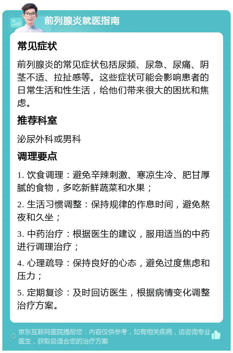 前列腺炎就医指南 常见症状 前列腺炎的常见症状包括尿频、尿急、尿痛、阴茎不适、拉扯感等。这些症状可能会影响患者的日常生活和性生活，给他们带来很大的困扰和焦虑。 推荐科室 泌尿外科或男科 调理要点 1. 饮食调理：避免辛辣刺激、寒凉生冷、肥甘厚腻的食物，多吃新鲜蔬菜和水果； 2. 生活习惯调整：保持规律的作息时间，避免熬夜和久坐； 3. 中药治疗：根据医生的建议，服用适当的中药进行调理治疗； 4. 心理疏导：保持良好的心态，避免过度焦虑和压力； 5. 定期复诊：及时回访医生，根据病情变化调整治疗方案。