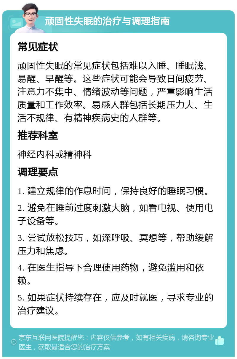 顽固性失眠的治疗与调理指南 常见症状 顽固性失眠的常见症状包括难以入睡、睡眠浅、易醒、早醒等。这些症状可能会导致日间疲劳、注意力不集中、情绪波动等问题，严重影响生活质量和工作效率。易感人群包括长期压力大、生活不规律、有精神疾病史的人群等。 推荐科室 神经内科或精神科 调理要点 1. 建立规律的作息时间，保持良好的睡眠习惯。 2. 避免在睡前过度刺激大脑，如看电视、使用电子设备等。 3. 尝试放松技巧，如深呼吸、冥想等，帮助缓解压力和焦虑。 4. 在医生指导下合理使用药物，避免滥用和依赖。 5. 如果症状持续存在，应及时就医，寻求专业的治疗建议。