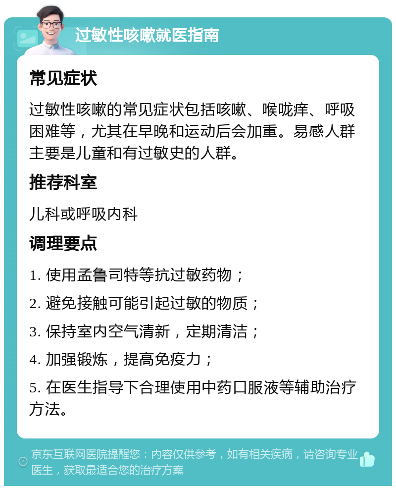 过敏性咳嗽就医指南 常见症状 过敏性咳嗽的常见症状包括咳嗽、喉咙痒、呼吸困难等，尤其在早晚和运动后会加重。易感人群主要是儿童和有过敏史的人群。 推荐科室 儿科或呼吸内科 调理要点 1. 使用孟鲁司特等抗过敏药物； 2. 避免接触可能引起过敏的物质； 3. 保持室内空气清新，定期清洁； 4. 加强锻炼，提高免疫力； 5. 在医生指导下合理使用中药口服液等辅助治疗方法。