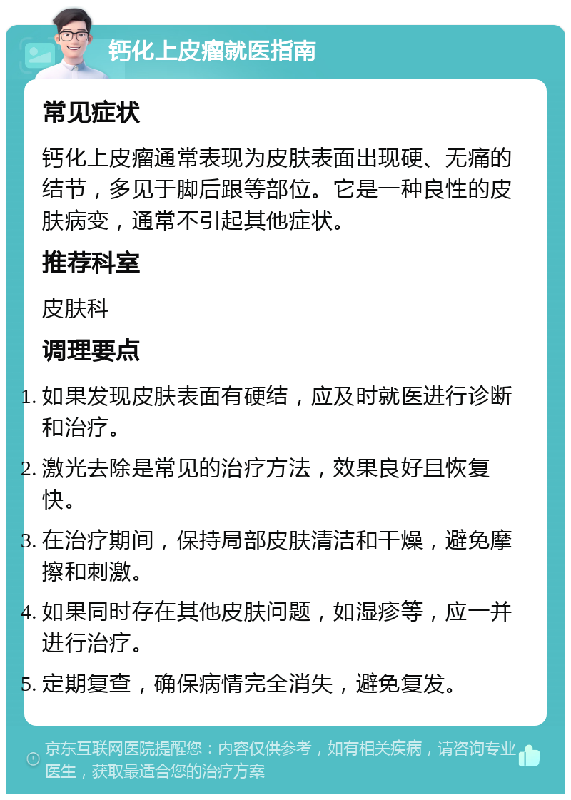 钙化上皮瘤就医指南 常见症状 钙化上皮瘤通常表现为皮肤表面出现硬、无痛的结节，多见于脚后跟等部位。它是一种良性的皮肤病变，通常不引起其他症状。 推荐科室 皮肤科 调理要点 如果发现皮肤表面有硬结，应及时就医进行诊断和治疗。 激光去除是常见的治疗方法，效果良好且恢复快。 在治疗期间，保持局部皮肤清洁和干燥，避免摩擦和刺激。 如果同时存在其他皮肤问题，如湿疹等，应一并进行治疗。 定期复查，确保病情完全消失，避免复发。