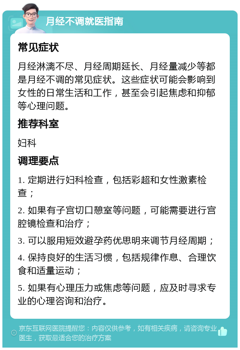 月经不调就医指南 常见症状 月经淋漓不尽、月经周期延长、月经量减少等都是月经不调的常见症状。这些症状可能会影响到女性的日常生活和工作，甚至会引起焦虑和抑郁等心理问题。 推荐科室 妇科 调理要点 1. 定期进行妇科检查，包括彩超和女性激素检查； 2. 如果有子宫切口憩室等问题，可能需要进行宫腔镜检查和治疗； 3. 可以服用短效避孕药优思明来调节月经周期； 4. 保持良好的生活习惯，包括规律作息、合理饮食和适量运动； 5. 如果有心理压力或焦虑等问题，应及时寻求专业的心理咨询和治疗。