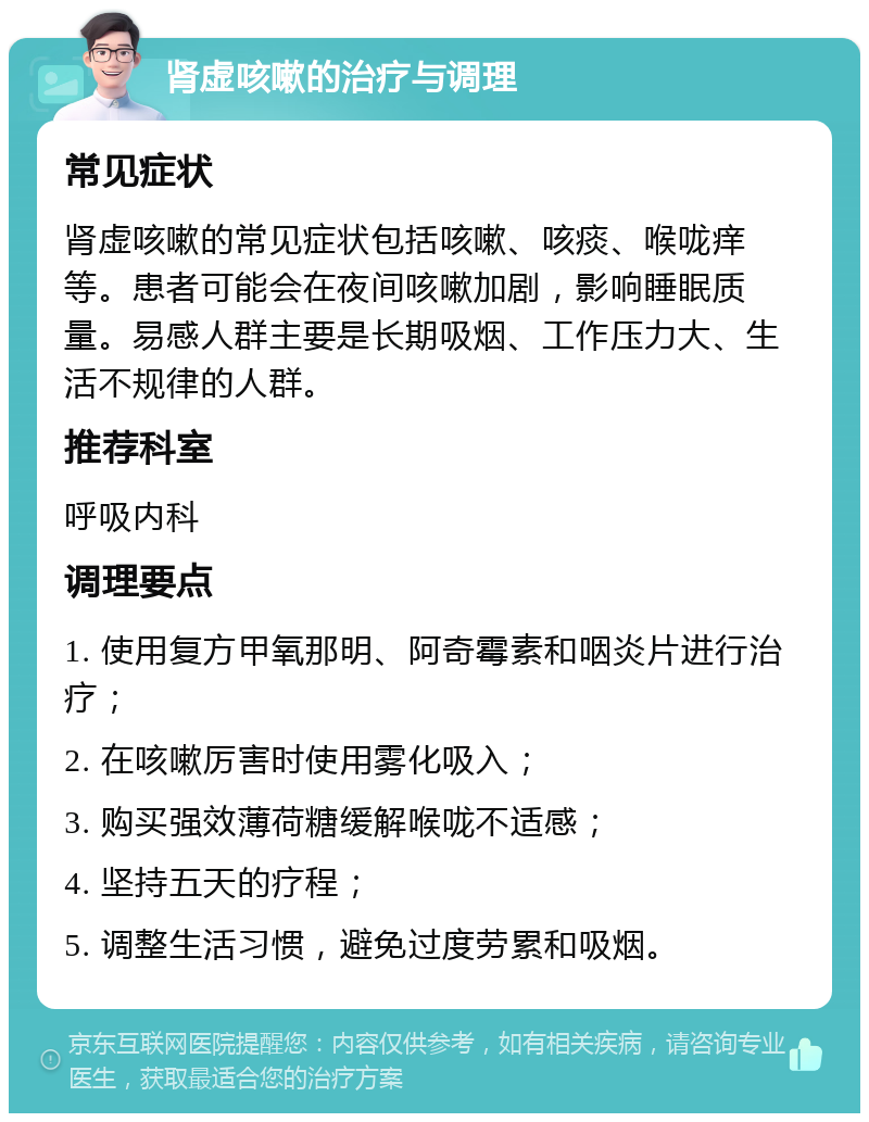 肾虚咳嗽的治疗与调理 常见症状 肾虚咳嗽的常见症状包括咳嗽、咳痰、喉咙痒等。患者可能会在夜间咳嗽加剧，影响睡眠质量。易感人群主要是长期吸烟、工作压力大、生活不规律的人群。 推荐科室 呼吸内科 调理要点 1. 使用复方甲氧那明、阿奇霉素和咽炎片进行治疗； 2. 在咳嗽厉害时使用雾化吸入； 3. 购买强效薄荷糖缓解喉咙不适感； 4. 坚持五天的疗程； 5. 调整生活习惯，避免过度劳累和吸烟。