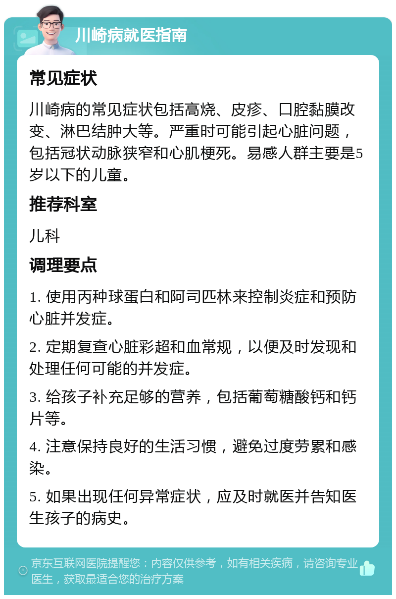 川崎病就医指南 常见症状 川崎病的常见症状包括高烧、皮疹、口腔黏膜改变、淋巴结肿大等。严重时可能引起心脏问题，包括冠状动脉狭窄和心肌梗死。易感人群主要是5岁以下的儿童。 推荐科室 儿科 调理要点 1. 使用丙种球蛋白和阿司匹林来控制炎症和预防心脏并发症。 2. 定期复查心脏彩超和血常规，以便及时发现和处理任何可能的并发症。 3. 给孩子补充足够的营养，包括葡萄糖酸钙和钙片等。 4. 注意保持良好的生活习惯，避免过度劳累和感染。 5. 如果出现任何异常症状，应及时就医并告知医生孩子的病史。