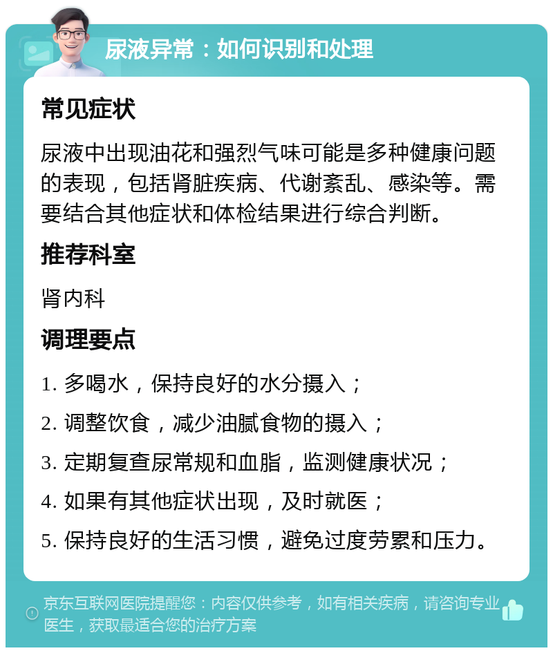 尿液异常：如何识别和处理 常见症状 尿液中出现油花和强烈气味可能是多种健康问题的表现，包括肾脏疾病、代谢紊乱、感染等。需要结合其他症状和体检结果进行综合判断。 推荐科室 肾内科 调理要点 1. 多喝水，保持良好的水分摄入； 2. 调整饮食，减少油腻食物的摄入； 3. 定期复查尿常规和血脂，监测健康状况； 4. 如果有其他症状出现，及时就医； 5. 保持良好的生活习惯，避免过度劳累和压力。