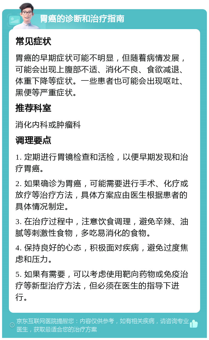 胃癌的诊断和治疗指南 常见症状 胃癌的早期症状可能不明显，但随着病情发展，可能会出现上腹部不适、消化不良、食欲减退、体重下降等症状。一些患者也可能会出现呕吐、黑便等严重症状。 推荐科室 消化内科或肿瘤科 调理要点 1. 定期进行胃镜检查和活检，以便早期发现和治疗胃癌。 2. 如果确诊为胃癌，可能需要进行手术、化疗或放疗等治疗方法，具体方案应由医生根据患者的具体情况制定。 3. 在治疗过程中，注意饮食调理，避免辛辣、油腻等刺激性食物，多吃易消化的食物。 4. 保持良好的心态，积极面对疾病，避免过度焦虑和压力。 5. 如果有需要，可以考虑使用靶向药物或免疫治疗等新型治疗方法，但必须在医生的指导下进行。