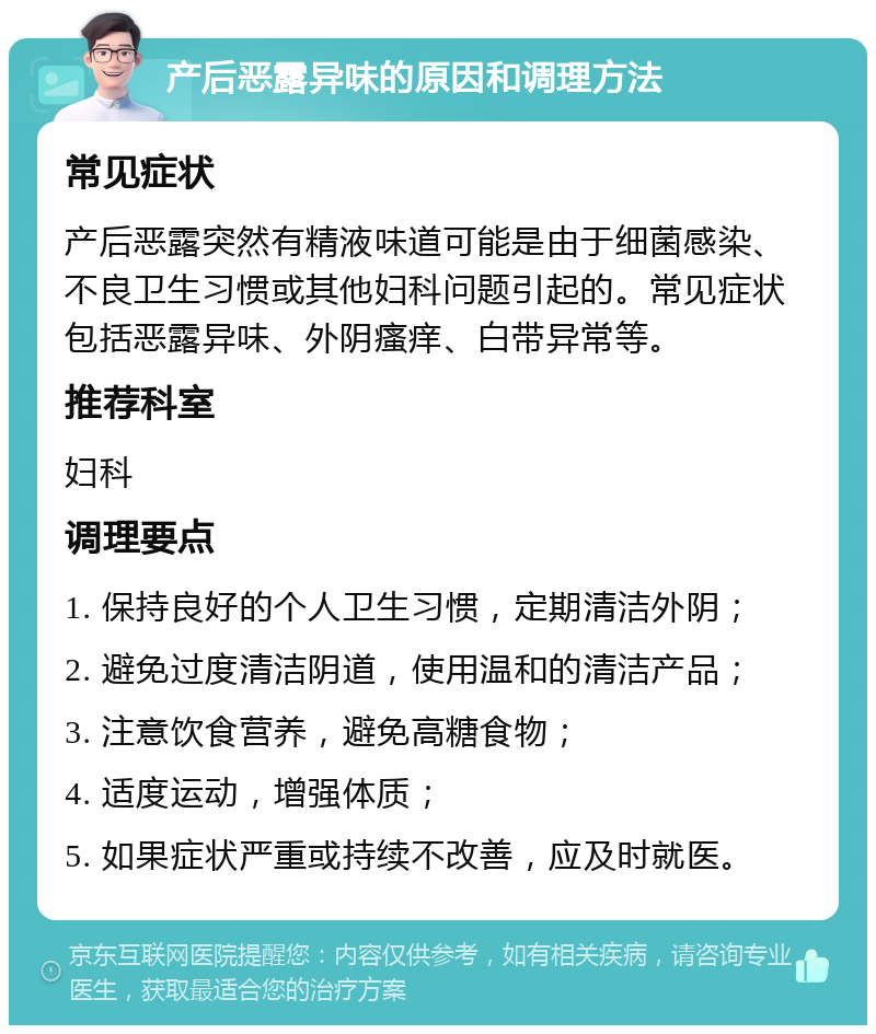 产后恶露异味的原因和调理方法 常见症状 产后恶露突然有精液味道可能是由于细菌感染、不良卫生习惯或其他妇科问题引起的。常见症状包括恶露异味、外阴瘙痒、白带异常等。 推荐科室 妇科 调理要点 1. 保持良好的个人卫生习惯，定期清洁外阴； 2. 避免过度清洁阴道，使用温和的清洁产品； 3. 注意饮食营养，避免高糖食物； 4. 适度运动，增强体质； 5. 如果症状严重或持续不改善，应及时就医。