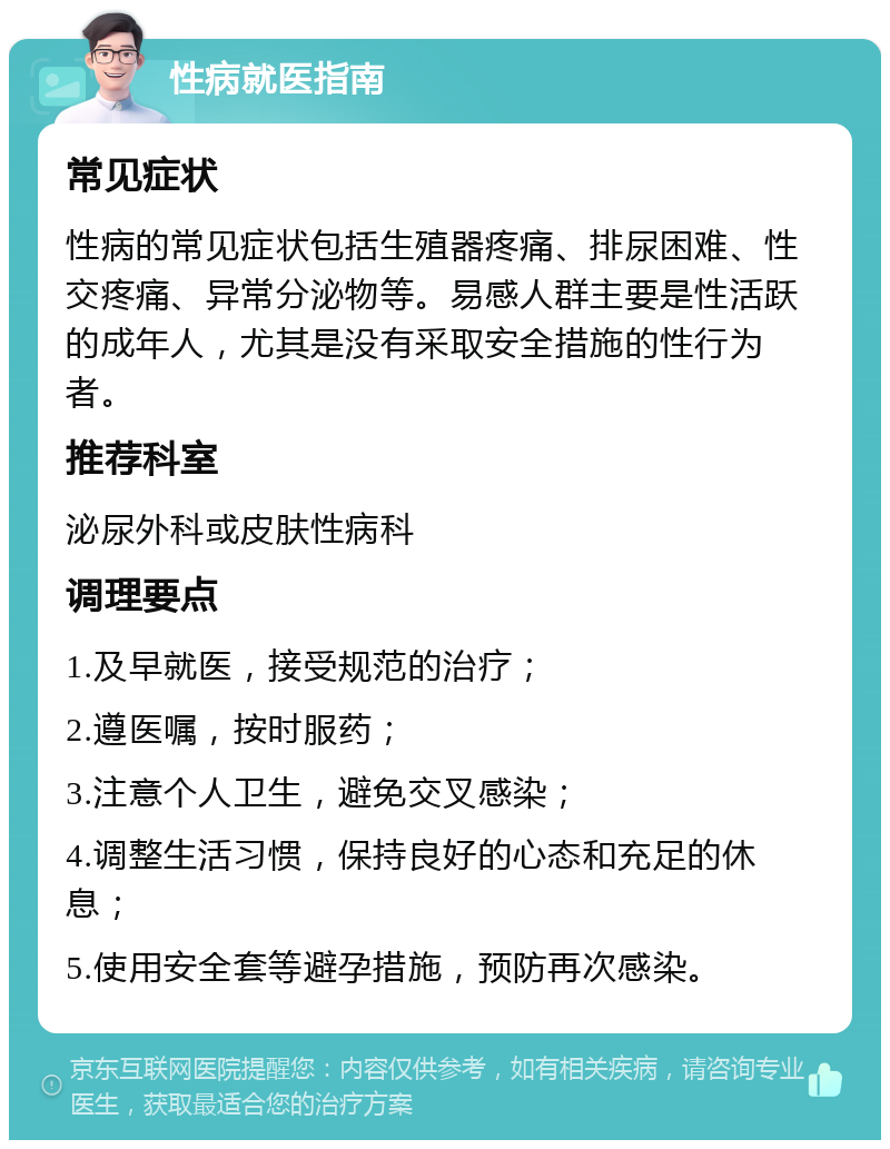 性病就医指南 常见症状 性病的常见症状包括生殖器疼痛、排尿困难、性交疼痛、异常分泌物等。易感人群主要是性活跃的成年人，尤其是没有采取安全措施的性行为者。 推荐科室 泌尿外科或皮肤性病科 调理要点 1.及早就医，接受规范的治疗； 2.遵医嘱，按时服药； 3.注意个人卫生，避免交叉感染； 4.调整生活习惯，保持良好的心态和充足的休息； 5.使用安全套等避孕措施，预防再次感染。