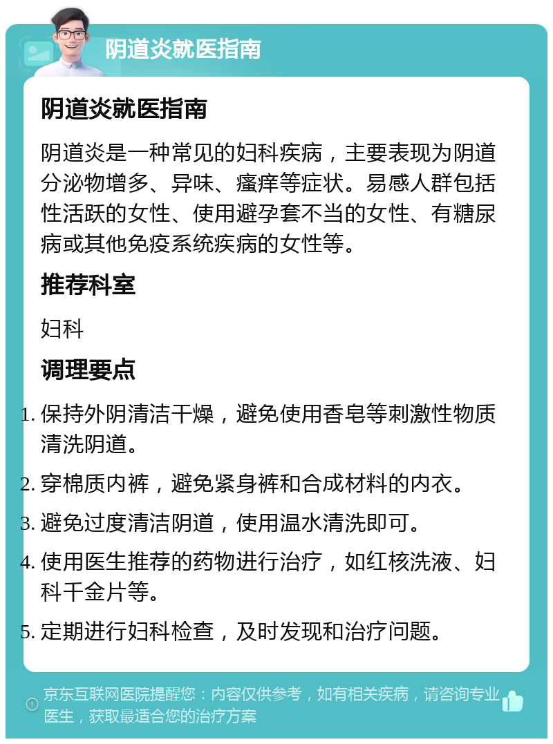 阴道炎就医指南 阴道炎就医指南 阴道炎是一种常见的妇科疾病，主要表现为阴道分泌物增多、异味、瘙痒等症状。易感人群包括性活跃的女性、使用避孕套不当的女性、有糖尿病或其他免疫系统疾病的女性等。 推荐科室 妇科 调理要点 保持外阴清洁干燥，避免使用香皂等刺激性物质清洗阴道。 穿棉质内裤，避免紧身裤和合成材料的内衣。 避免过度清洁阴道，使用温水清洗即可。 使用医生推荐的药物进行治疗，如红核洗液、妇科千金片等。 定期进行妇科检查，及时发现和治疗问题。