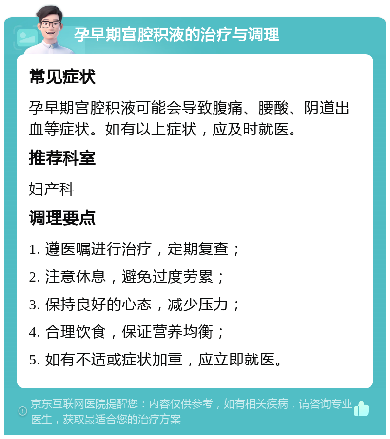 孕早期宫腔积液的治疗与调理 常见症状 孕早期宫腔积液可能会导致腹痛、腰酸、阴道出血等症状。如有以上症状，应及时就医。 推荐科室 妇产科 调理要点 1. 遵医嘱进行治疗，定期复查； 2. 注意休息，避免过度劳累； 3. 保持良好的心态，减少压力； 4. 合理饮食，保证营养均衡； 5. 如有不适或症状加重，应立即就医。