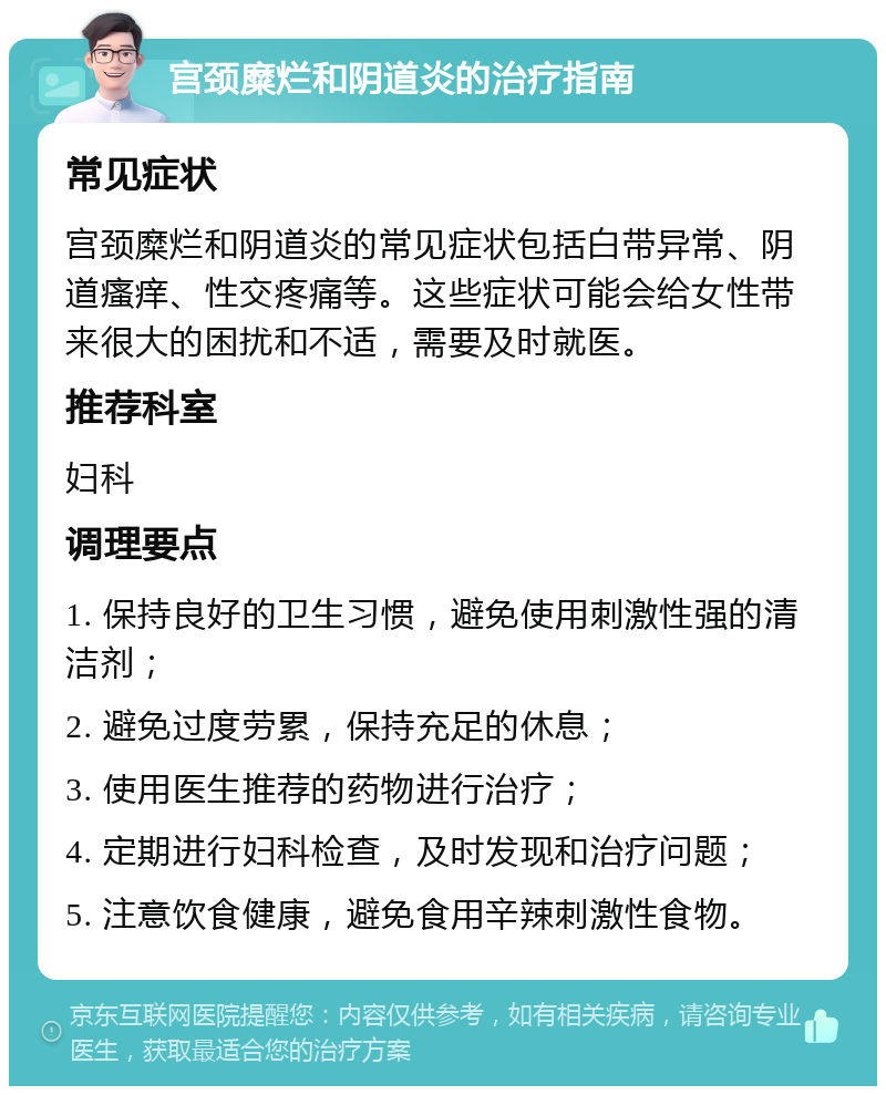 宫颈糜烂和阴道炎的治疗指南 常见症状 宫颈糜烂和阴道炎的常见症状包括白带异常、阴道瘙痒、性交疼痛等。这些症状可能会给女性带来很大的困扰和不适，需要及时就医。 推荐科室 妇科 调理要点 1. 保持良好的卫生习惯，避免使用刺激性强的清洁剂； 2. 避免过度劳累，保持充足的休息； 3. 使用医生推荐的药物进行治疗； 4. 定期进行妇科检查，及时发现和治疗问题； 5. 注意饮食健康，避免食用辛辣刺激性食物。