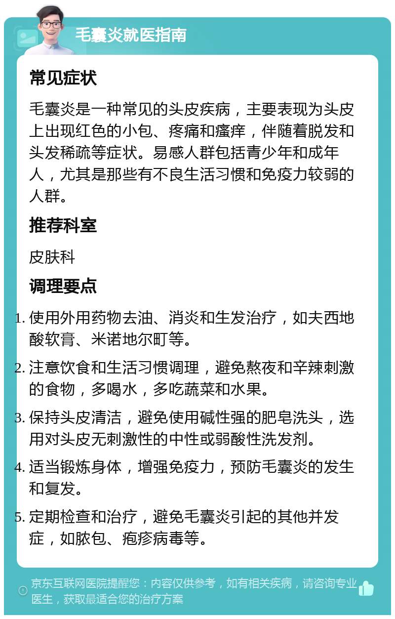 毛囊炎就医指南 常见症状 毛囊炎是一种常见的头皮疾病，主要表现为头皮上出现红色的小包、疼痛和瘙痒，伴随着脱发和头发稀疏等症状。易感人群包括青少年和成年人，尤其是那些有不良生活习惯和免疫力较弱的人群。 推荐科室 皮肤科 调理要点 使用外用药物去油、消炎和生发治疗，如夫西地酸软膏、米诺地尔町等。 注意饮食和生活习惯调理，避免熬夜和辛辣刺激的食物，多喝水，多吃蔬菜和水果。 保持头皮清洁，避免使用碱性强的肥皂洗头，选用对头皮无刺激性的中性或弱酸性洗发剂。 适当锻炼身体，增强免疫力，预防毛囊炎的发生和复发。 定期检查和治疗，避免毛囊炎引起的其他并发症，如脓包、疱疹病毒等。