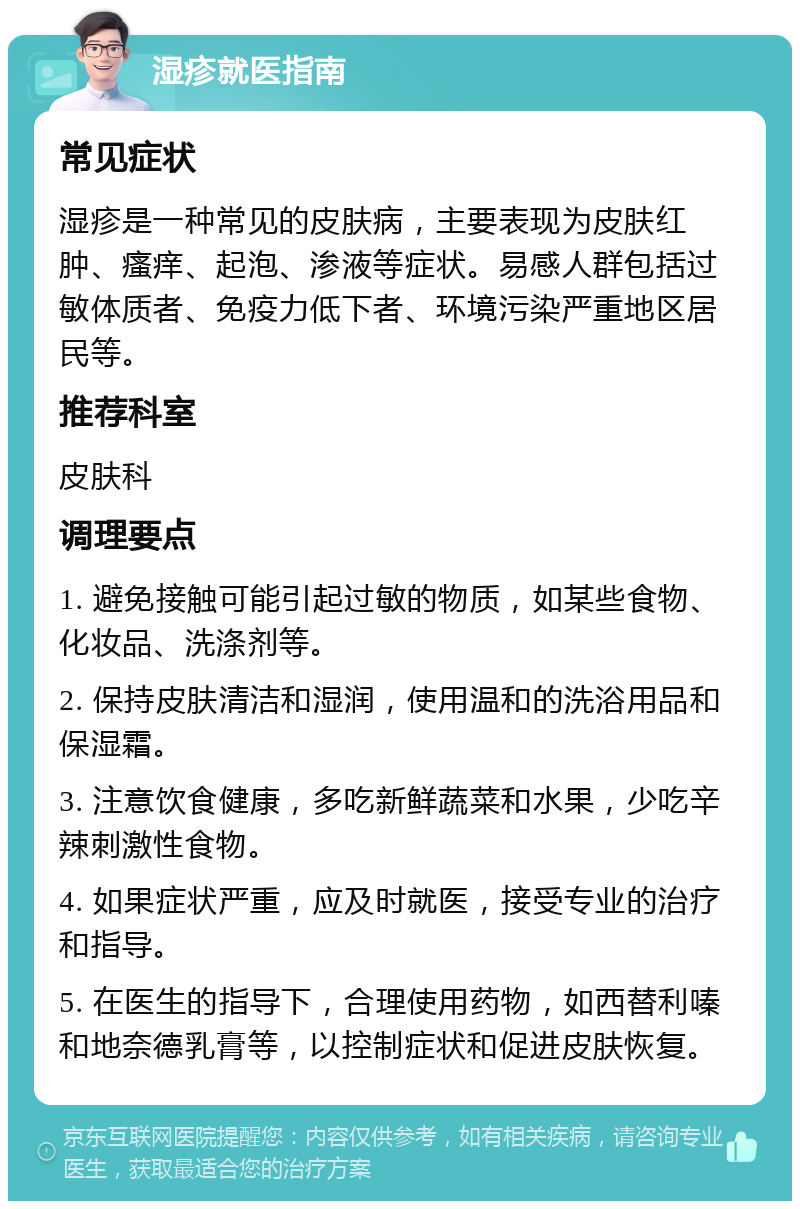 湿疹就医指南 常见症状 湿疹是一种常见的皮肤病，主要表现为皮肤红肿、瘙痒、起泡、渗液等症状。易感人群包括过敏体质者、免疫力低下者、环境污染严重地区居民等。 推荐科室 皮肤科 调理要点 1. 避免接触可能引起过敏的物质，如某些食物、化妆品、洗涤剂等。 2. 保持皮肤清洁和湿润，使用温和的洗浴用品和保湿霜。 3. 注意饮食健康，多吃新鲜蔬菜和水果，少吃辛辣刺激性食物。 4. 如果症状严重，应及时就医，接受专业的治疗和指导。 5. 在医生的指导下，合理使用药物，如西替利嗪和地奈德乳膏等，以控制症状和促进皮肤恢复。