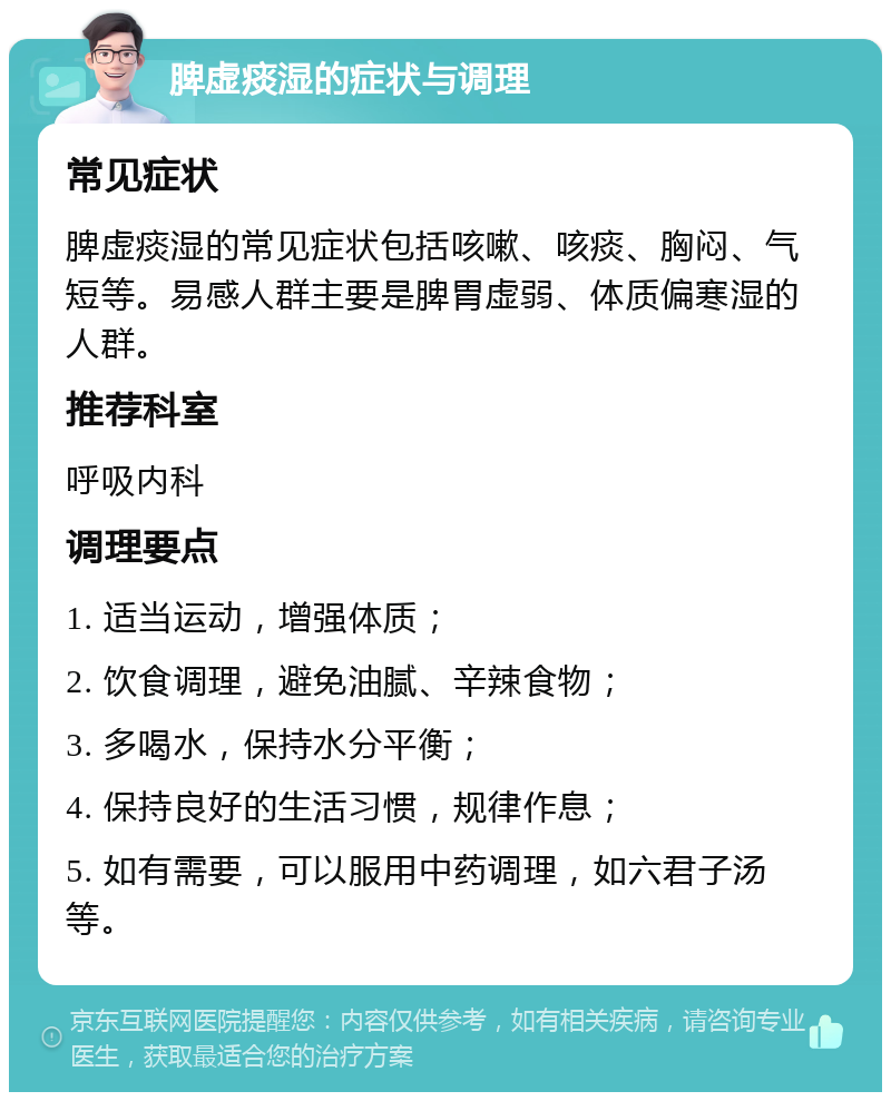 脾虚痰湿的症状与调理 常见症状 脾虚痰湿的常见症状包括咳嗽、咳痰、胸闷、气短等。易感人群主要是脾胃虚弱、体质偏寒湿的人群。 推荐科室 呼吸内科 调理要点 1. 适当运动，增强体质； 2. 饮食调理，避免油腻、辛辣食物； 3. 多喝水，保持水分平衡； 4. 保持良好的生活习惯，规律作息； 5. 如有需要，可以服用中药调理，如六君子汤等。