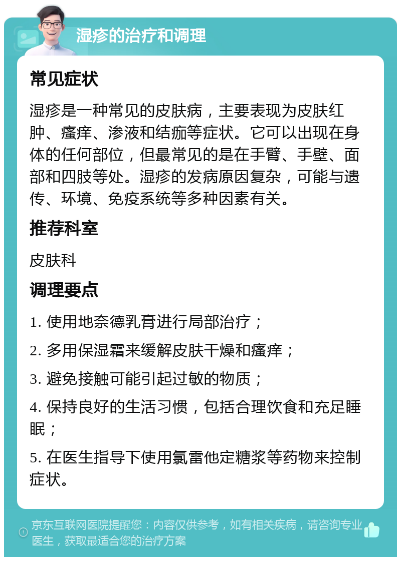 湿疹的治疗和调理 常见症状 湿疹是一种常见的皮肤病，主要表现为皮肤红肿、瘙痒、渗液和结痂等症状。它可以出现在身体的任何部位，但最常见的是在手臂、手壁、面部和四肢等处。湿疹的发病原因复杂，可能与遗传、环境、免疫系统等多种因素有关。 推荐科室 皮肤科 调理要点 1. 使用地奈德乳膏进行局部治疗； 2. 多用保湿霜来缓解皮肤干燥和瘙痒； 3. 避免接触可能引起过敏的物质； 4. 保持良好的生活习惯，包括合理饮食和充足睡眠； 5. 在医生指导下使用氯雷他定糖浆等药物来控制症状。