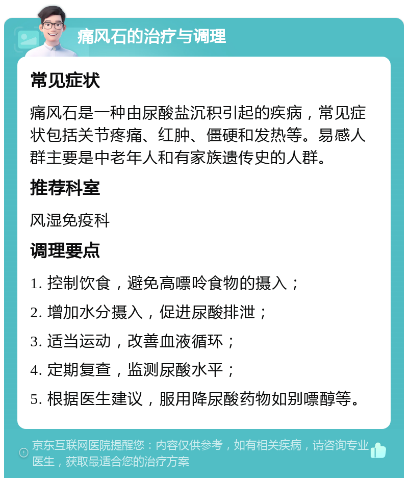 痛风石的治疗与调理 常见症状 痛风石是一种由尿酸盐沉积引起的疾病，常见症状包括关节疼痛、红肿、僵硬和发热等。易感人群主要是中老年人和有家族遗传史的人群。 推荐科室 风湿免疫科 调理要点 1. 控制饮食，避免高嘌呤食物的摄入； 2. 增加水分摄入，促进尿酸排泄； 3. 适当运动，改善血液循环； 4. 定期复查，监测尿酸水平； 5. 根据医生建议，服用降尿酸药物如别嘌醇等。