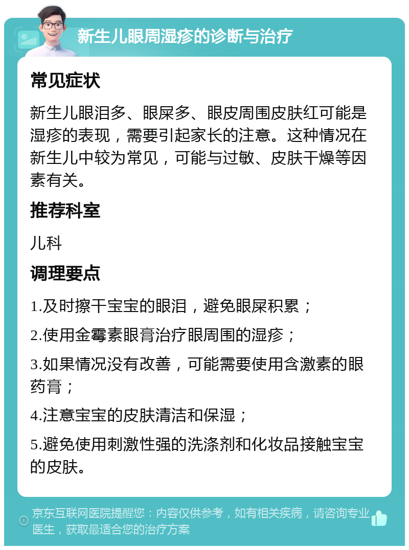 新生儿眼周湿疹的诊断与治疗 常见症状 新生儿眼泪多、眼屎多、眼皮周围皮肤红可能是湿疹的表现，需要引起家长的注意。这种情况在新生儿中较为常见，可能与过敏、皮肤干燥等因素有关。 推荐科室 儿科 调理要点 1.及时擦干宝宝的眼泪，避免眼屎积累； 2.使用金霉素眼膏治疗眼周围的湿疹； 3.如果情况没有改善，可能需要使用含激素的眼药膏； 4.注意宝宝的皮肤清洁和保湿； 5.避免使用刺激性强的洗涤剂和化妆品接触宝宝的皮肤。