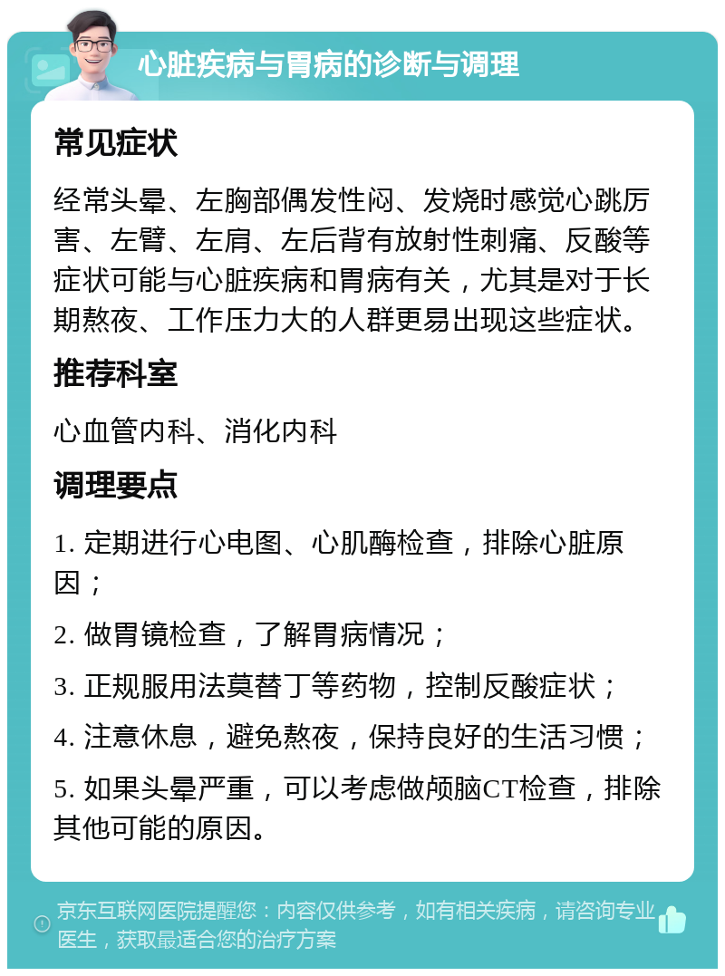 心脏疾病与胃病的诊断与调理 常见症状 经常头晕、左胸部偶发性闷、发烧时感觉心跳厉害、左臂、左肩、左后背有放射性刺痛、反酸等症状可能与心脏疾病和胃病有关，尤其是对于长期熬夜、工作压力大的人群更易出现这些症状。 推荐科室 心血管内科、消化内科 调理要点 1. 定期进行心电图、心肌酶检查，排除心脏原因； 2. 做胃镜检查，了解胃病情况； 3. 正规服用法莫替丁等药物，控制反酸症状； 4. 注意休息，避免熬夜，保持良好的生活习惯； 5. 如果头晕严重，可以考虑做颅脑CT检查，排除其他可能的原因。