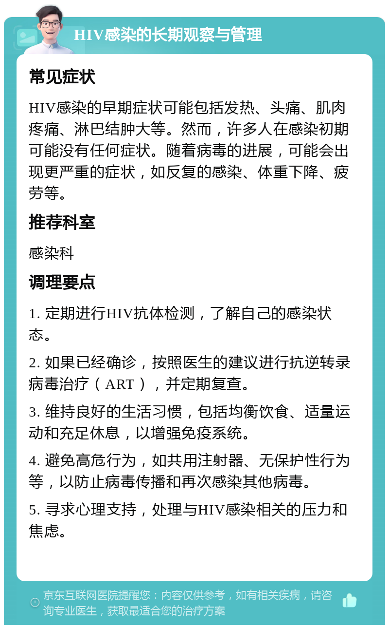 HIV感染的长期观察与管理 常见症状 HIV感染的早期症状可能包括发热、头痛、肌肉疼痛、淋巴结肿大等。然而，许多人在感染初期可能没有任何症状。随着病毒的进展，可能会出现更严重的症状，如反复的感染、体重下降、疲劳等。 推荐科室 感染科 调理要点 1. 定期进行HIV抗体检测，了解自己的感染状态。 2. 如果已经确诊，按照医生的建议进行抗逆转录病毒治疗（ART），并定期复查。 3. 维持良好的生活习惯，包括均衡饮食、适量运动和充足休息，以增强免疫系统。 4. 避免高危行为，如共用注射器、无保护性行为等，以防止病毒传播和再次感染其他病毒。 5. 寻求心理支持，处理与HIV感染相关的压力和焦虑。