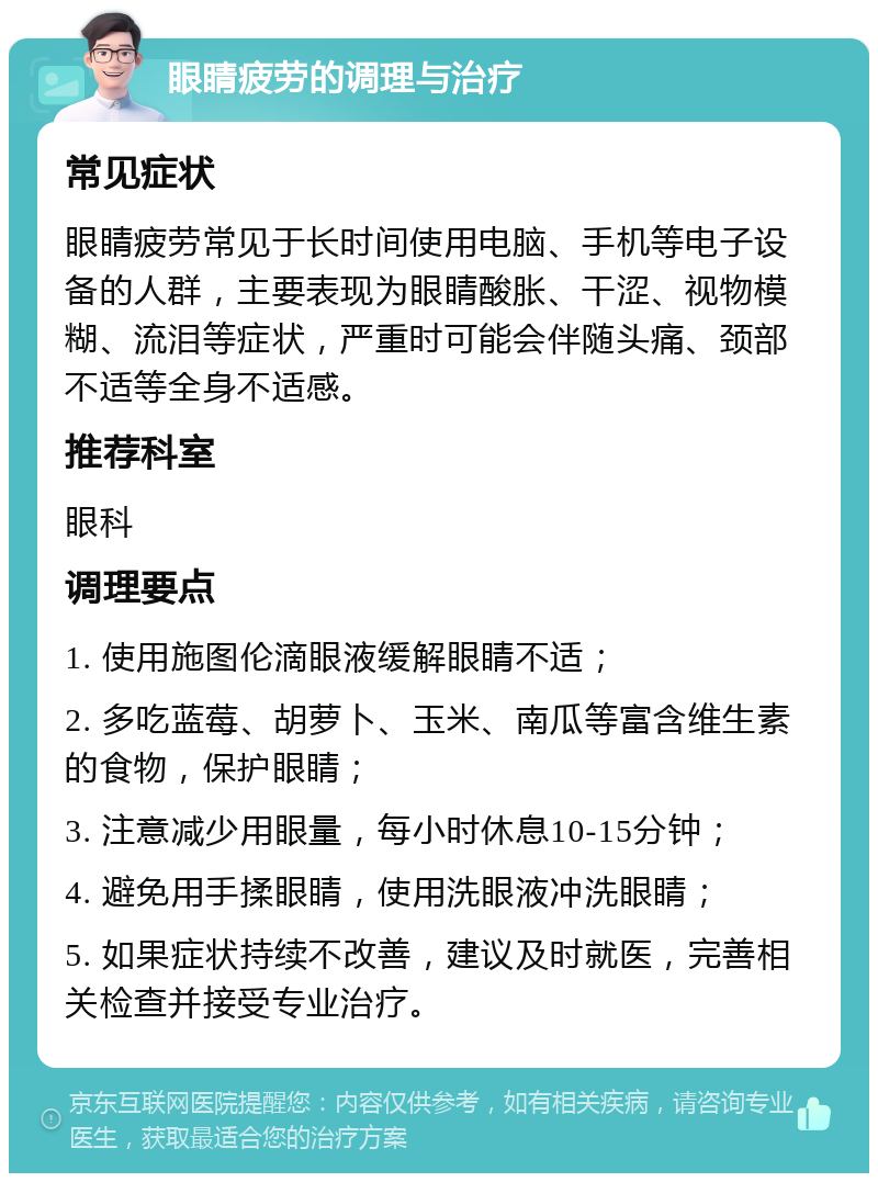 眼睛疲劳的调理与治疗 常见症状 眼睛疲劳常见于长时间使用电脑、手机等电子设备的人群，主要表现为眼睛酸胀、干涩、视物模糊、流泪等症状，严重时可能会伴随头痛、颈部不适等全身不适感。 推荐科室 眼科 调理要点 1. 使用施图伦滴眼液缓解眼睛不适； 2. 多吃蓝莓、胡萝卜、玉米、南瓜等富含维生素的食物，保护眼睛； 3. 注意减少用眼量，每小时休息10-15分钟； 4. 避免用手揉眼睛，使用洗眼液冲洗眼睛； 5. 如果症状持续不改善，建议及时就医，完善相关检查并接受专业治疗。