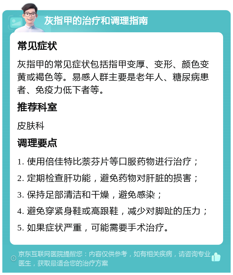 灰指甲的治疗和调理指南 常见症状 灰指甲的常见症状包括指甲变厚、变形、颜色变黄或褐色等。易感人群主要是老年人、糖尿病患者、免疫力低下者等。 推荐科室 皮肤科 调理要点 1. 使用倍佳特比萘芬片等口服药物进行治疗； 2. 定期检查肝功能，避免药物对肝脏的损害； 3. 保持足部清洁和干燥，避免感染； 4. 避免穿紧身鞋或高跟鞋，减少对脚趾的压力； 5. 如果症状严重，可能需要手术治疗。