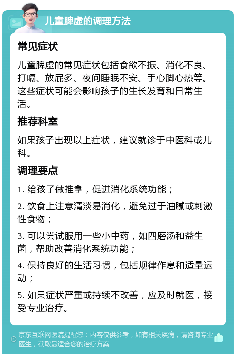 儿童脾虚的调理方法 常见症状 儿童脾虚的常见症状包括食欲不振、消化不良、打嗝、放屁多、夜间睡眠不安、手心脚心热等。这些症状可能会影响孩子的生长发育和日常生活。 推荐科室 如果孩子出现以上症状，建议就诊于中医科或儿科。 调理要点 1. 给孩子做推拿，促进消化系统功能； 2. 饮食上注意清淡易消化，避免过于油腻或刺激性食物； 3. 可以尝试服用一些小中药，如四磨汤和益生菌，帮助改善消化系统功能； 4. 保持良好的生活习惯，包括规律作息和适量运动； 5. 如果症状严重或持续不改善，应及时就医，接受专业治疗。