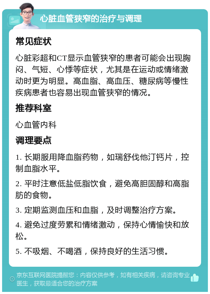 心脏血管狭窄的治疗与调理 常见症状 心脏彩超和CT显示血管狭窄的患者可能会出现胸闷、气短、心悸等症状，尤其是在运动或情绪激动时更为明显。高血脂、高血压、糖尿病等慢性疾病患者也容易出现血管狭窄的情况。 推荐科室 心血管内科 调理要点 1. 长期服用降血脂药物，如瑞舒伐他汀钙片，控制血脂水平。 2. 平时注意低盐低脂饮食，避免高胆固醇和高脂肪的食物。 3. 定期监测血压和血脂，及时调整治疗方案。 4. 避免过度劳累和情绪激动，保持心情愉快和放松。 5. 不吸烟、不喝酒，保持良好的生活习惯。