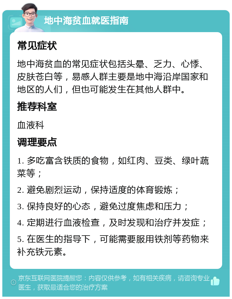 地中海贫血就医指南 常见症状 地中海贫血的常见症状包括头晕、乏力、心悸、皮肤苍白等，易感人群主要是地中海沿岸国家和地区的人们，但也可能发生在其他人群中。 推荐科室 血液科 调理要点 1. 多吃富含铁质的食物，如红肉、豆类、绿叶蔬菜等； 2. 避免剧烈运动，保持适度的体育锻炼； 3. 保持良好的心态，避免过度焦虑和压力； 4. 定期进行血液检查，及时发现和治疗并发症； 5. 在医生的指导下，可能需要服用铁剂等药物来补充铁元素。