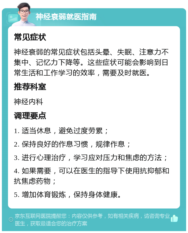 神经衰弱就医指南 常见症状 神经衰弱的常见症状包括头晕、失眠、注意力不集中、记忆力下降等。这些症状可能会影响到日常生活和工作学习的效率，需要及时就医。 推荐科室 神经内科 调理要点 1. 适当休息，避免过度劳累； 2. 保持良好的作息习惯，规律作息； 3. 进行心理治疗，学习应对压力和焦虑的方法； 4. 如果需要，可以在医生的指导下使用抗抑郁和抗焦虑药物； 5. 增加体育锻炼，保持身体健康。