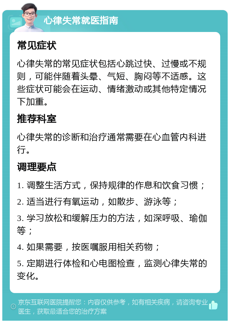 心律失常就医指南 常见症状 心律失常的常见症状包括心跳过快、过慢或不规则，可能伴随着头晕、气短、胸闷等不适感。这些症状可能会在运动、情绪激动或其他特定情况下加重。 推荐科室 心律失常的诊断和治疗通常需要在心血管内科进行。 调理要点 1. 调整生活方式，保持规律的作息和饮食习惯； 2. 适当进行有氧运动，如散步、游泳等； 3. 学习放松和缓解压力的方法，如深呼吸、瑜伽等； 4. 如果需要，按医嘱服用相关药物； 5. 定期进行体检和心电图检查，监测心律失常的变化。