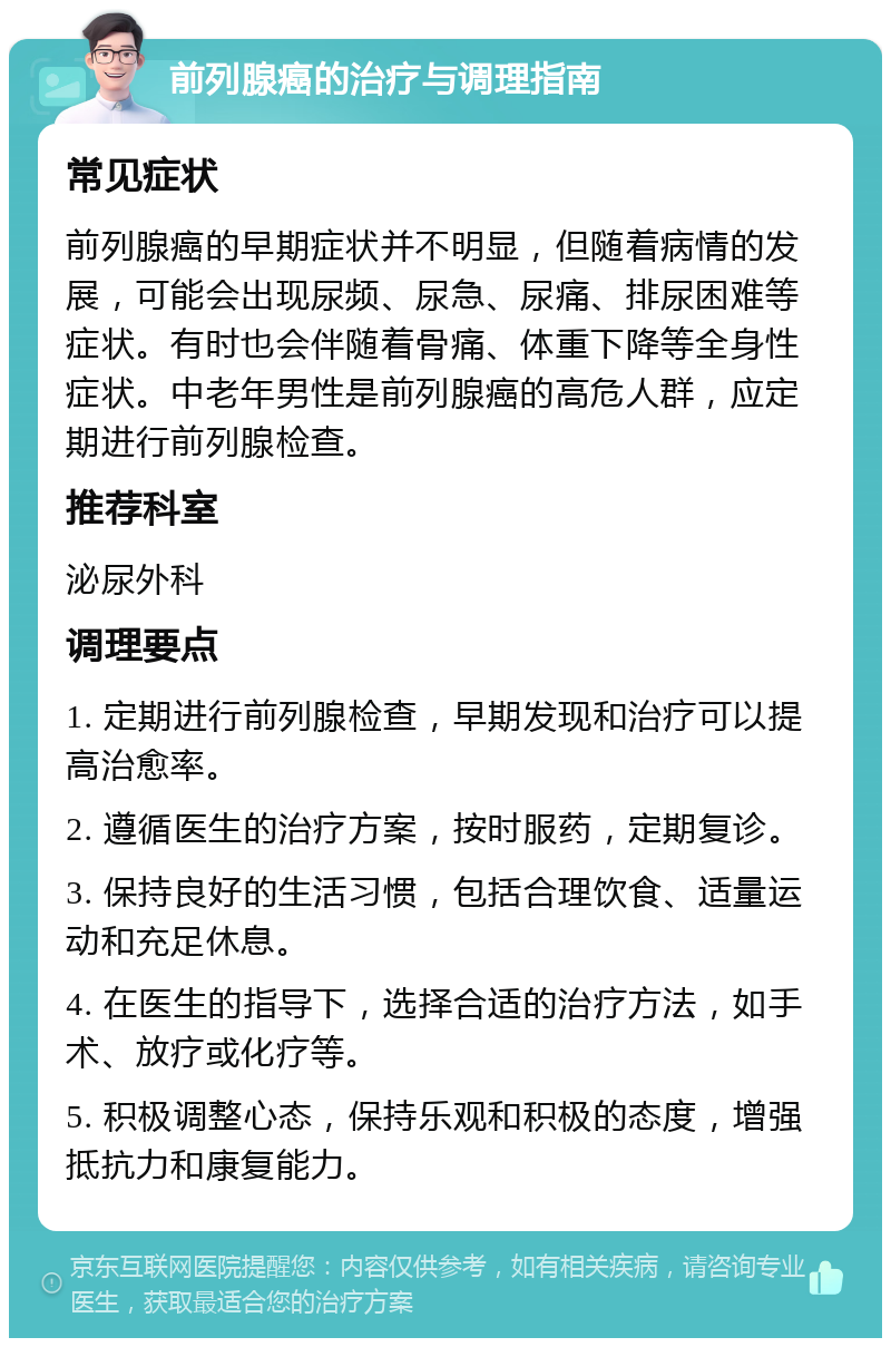 前列腺癌的治疗与调理指南 常见症状 前列腺癌的早期症状并不明显，但随着病情的发展，可能会出现尿频、尿急、尿痛、排尿困难等症状。有时也会伴随着骨痛、体重下降等全身性症状。中老年男性是前列腺癌的高危人群，应定期进行前列腺检查。 推荐科室 泌尿外科 调理要点 1. 定期进行前列腺检查，早期发现和治疗可以提高治愈率。 2. 遵循医生的治疗方案，按时服药，定期复诊。 3. 保持良好的生活习惯，包括合理饮食、适量运动和充足休息。 4. 在医生的指导下，选择合适的治疗方法，如手术、放疗或化疗等。 5. 积极调整心态，保持乐观和积极的态度，增强抵抗力和康复能力。