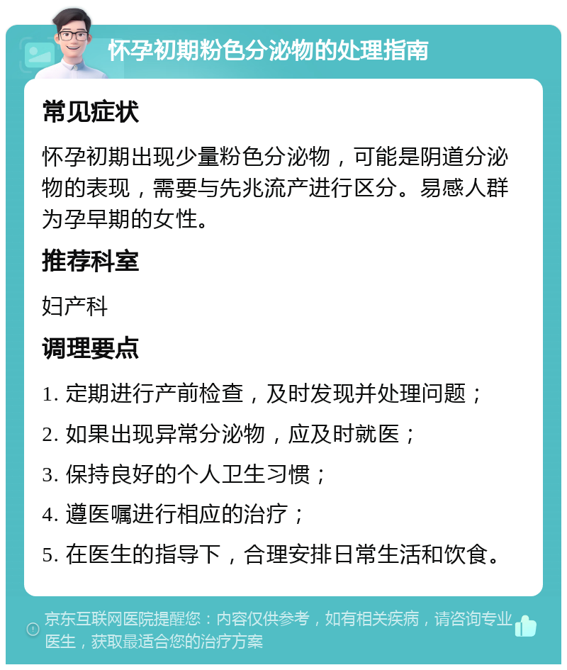 怀孕初期粉色分泌物的处理指南 常见症状 怀孕初期出现少量粉色分泌物，可能是阴道分泌物的表现，需要与先兆流产进行区分。易感人群为孕早期的女性。 推荐科室 妇产科 调理要点 1. 定期进行产前检查，及时发现并处理问题； 2. 如果出现异常分泌物，应及时就医； 3. 保持良好的个人卫生习惯； 4. 遵医嘱进行相应的治疗； 5. 在医生的指导下，合理安排日常生活和饮食。