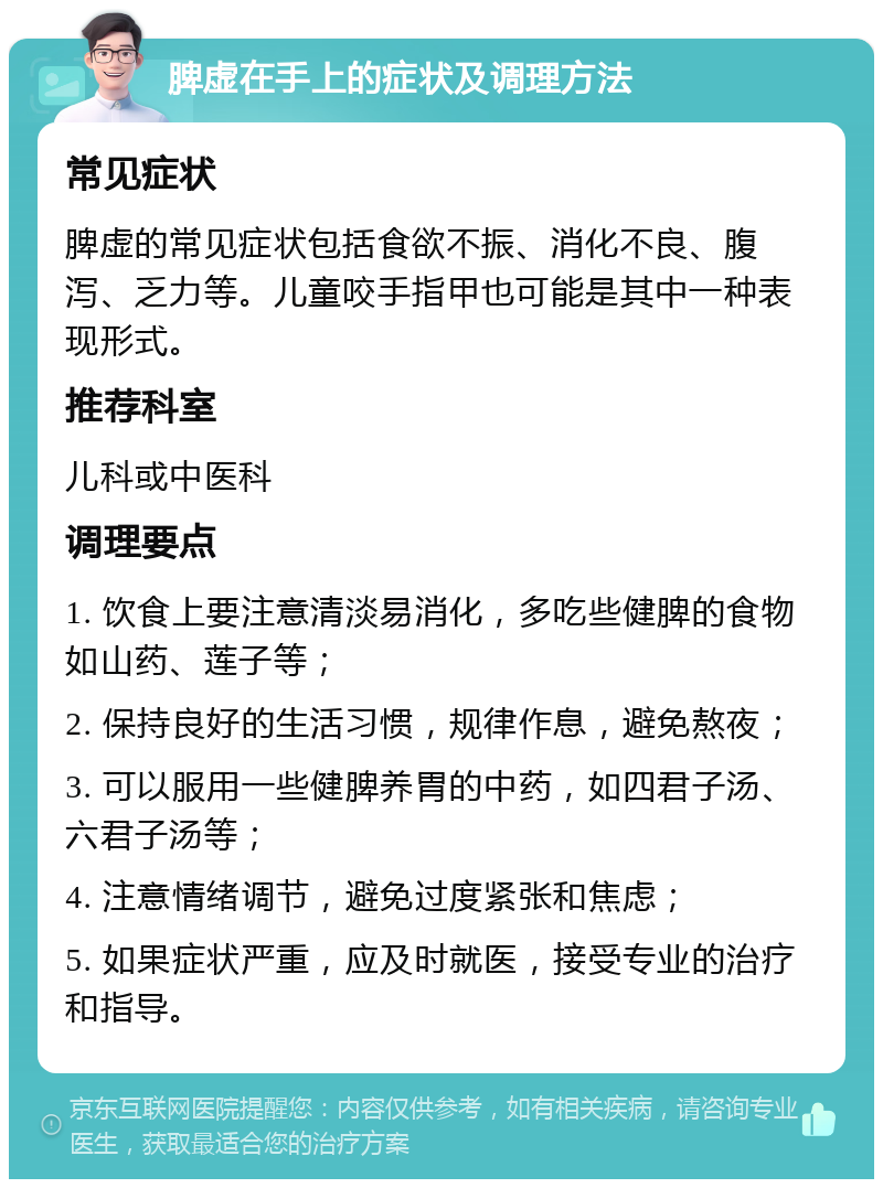 脾虚在手上的症状及调理方法 常见症状 脾虚的常见症状包括食欲不振、消化不良、腹泻、乏力等。儿童咬手指甲也可能是其中一种表现形式。 推荐科室 儿科或中医科 调理要点 1. 饮食上要注意清淡易消化，多吃些健脾的食物如山药、莲子等； 2. 保持良好的生活习惯，规律作息，避免熬夜； 3. 可以服用一些健脾养胃的中药，如四君子汤、六君子汤等； 4. 注意情绪调节，避免过度紧张和焦虑； 5. 如果症状严重，应及时就医，接受专业的治疗和指导。