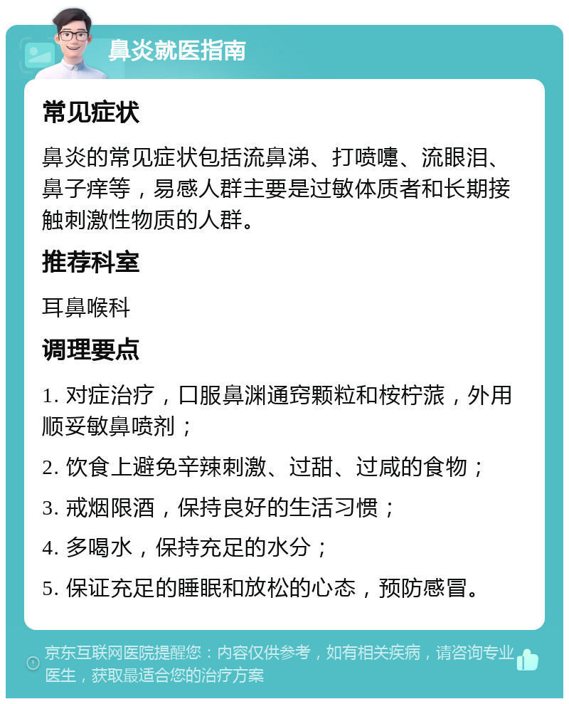 鼻炎就医指南 常见症状 鼻炎的常见症状包括流鼻涕、打喷嚏、流眼泪、鼻子痒等，易感人群主要是过敏体质者和长期接触刺激性物质的人群。 推荐科室 耳鼻喉科 调理要点 1. 对症治疗，口服鼻渊通窍颗粒和桉柠蒎，外用顺妥敏鼻喷剂； 2. 饮食上避免辛辣刺激、过甜、过咸的食物； 3. 戒烟限酒，保持良好的生活习惯； 4. 多喝水，保持充足的水分； 5. 保证充足的睡眠和放松的心态，预防感冒。