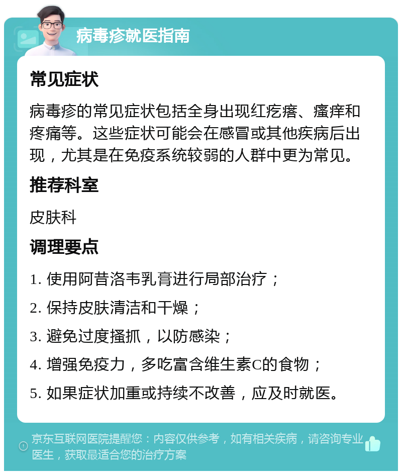 病毒疹就医指南 常见症状 病毒疹的常见症状包括全身出现红疙瘩、瘙痒和疼痛等。这些症状可能会在感冒或其他疾病后出现，尤其是在免疫系统较弱的人群中更为常见。 推荐科室 皮肤科 调理要点 1. 使用阿昔洛韦乳膏进行局部治疗； 2. 保持皮肤清洁和干燥； 3. 避免过度搔抓，以防感染； 4. 增强免疫力，多吃富含维生素C的食物； 5. 如果症状加重或持续不改善，应及时就医。