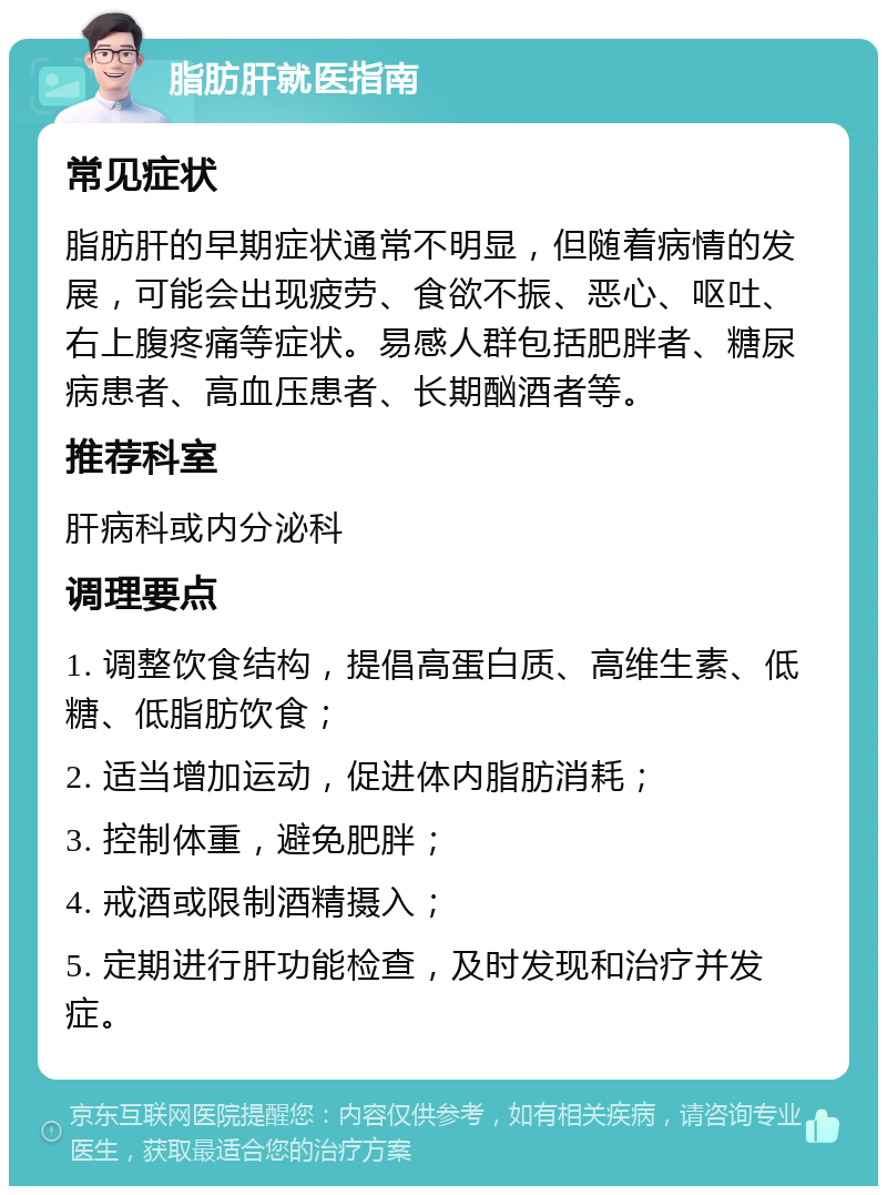 脂肪肝就医指南 常见症状 脂肪肝的早期症状通常不明显，但随着病情的发展，可能会出现疲劳、食欲不振、恶心、呕吐、右上腹疼痛等症状。易感人群包括肥胖者、糖尿病患者、高血压患者、长期酗酒者等。 推荐科室 肝病科或内分泌科 调理要点 1. 调整饮食结构，提倡高蛋白质、高维生素、低糖、低脂肪饮食； 2. 适当增加运动，促进体内脂肪消耗； 3. 控制体重，避免肥胖； 4. 戒酒或限制酒精摄入； 5. 定期进行肝功能检查，及时发现和治疗并发症。