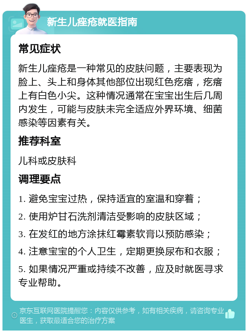 新生儿痤疮就医指南 常见症状 新生儿痤疮是一种常见的皮肤问题，主要表现为脸上、头上和身体其他部位出现红色疙瘩，疙瘩上有白色小尖。这种情况通常在宝宝出生后几周内发生，可能与皮肤未完全适应外界环境、细菌感染等因素有关。 推荐科室 儿科或皮肤科 调理要点 1. 避免宝宝过热，保持适宜的室温和穿着； 2. 使用炉甘石洗剂清洁受影响的皮肤区域； 3. 在发红的地方涂抹红霉素软膏以预防感染； 4. 注意宝宝的个人卫生，定期更换尿布和衣服； 5. 如果情况严重或持续不改善，应及时就医寻求专业帮助。