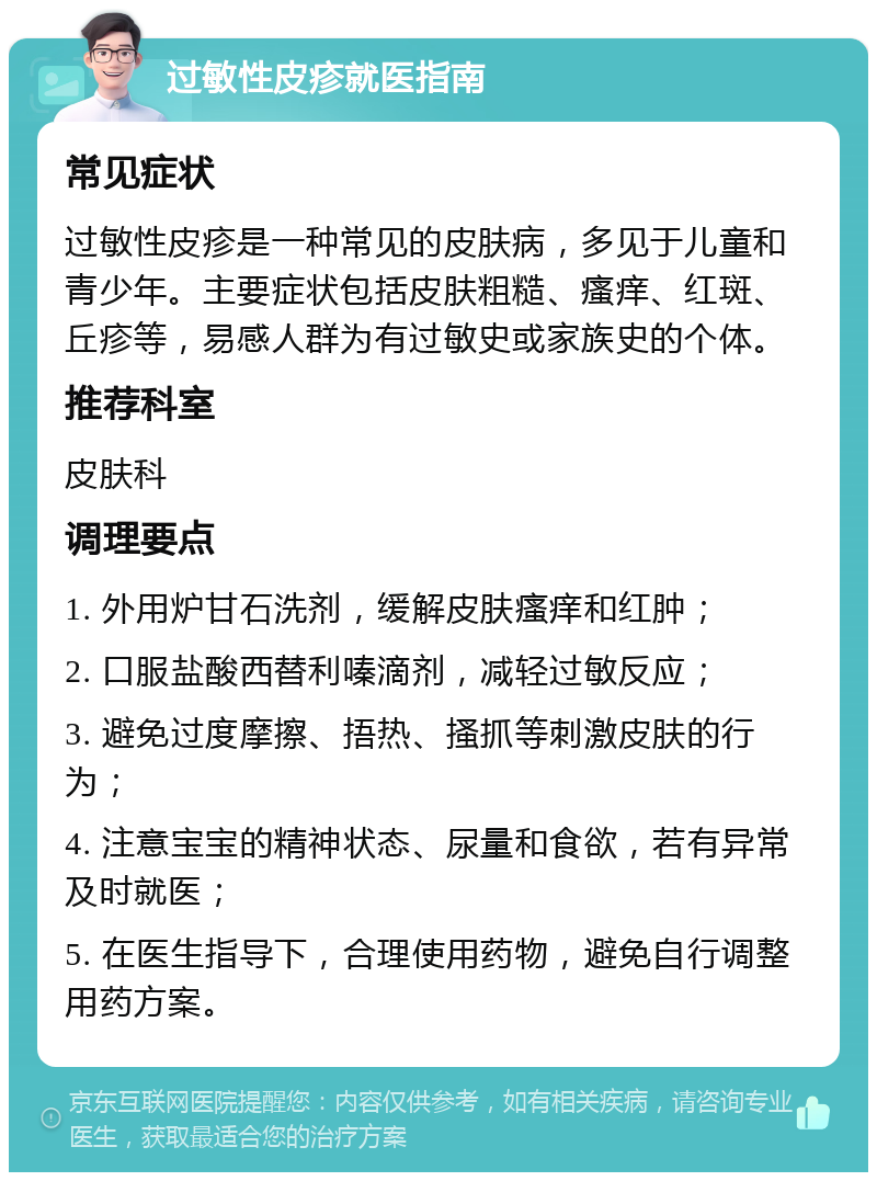 过敏性皮疹就医指南 常见症状 过敏性皮疹是一种常见的皮肤病，多见于儿童和青少年。主要症状包括皮肤粗糙、瘙痒、红斑、丘疹等，易感人群为有过敏史或家族史的个体。 推荐科室 皮肤科 调理要点 1. 外用炉甘石洗剂，缓解皮肤瘙痒和红肿； 2. 口服盐酸西替利嗪滴剂，减轻过敏反应； 3. 避免过度摩擦、捂热、搔抓等刺激皮肤的行为； 4. 注意宝宝的精神状态、尿量和食欲，若有异常及时就医； 5. 在医生指导下，合理使用药物，避免自行调整用药方案。