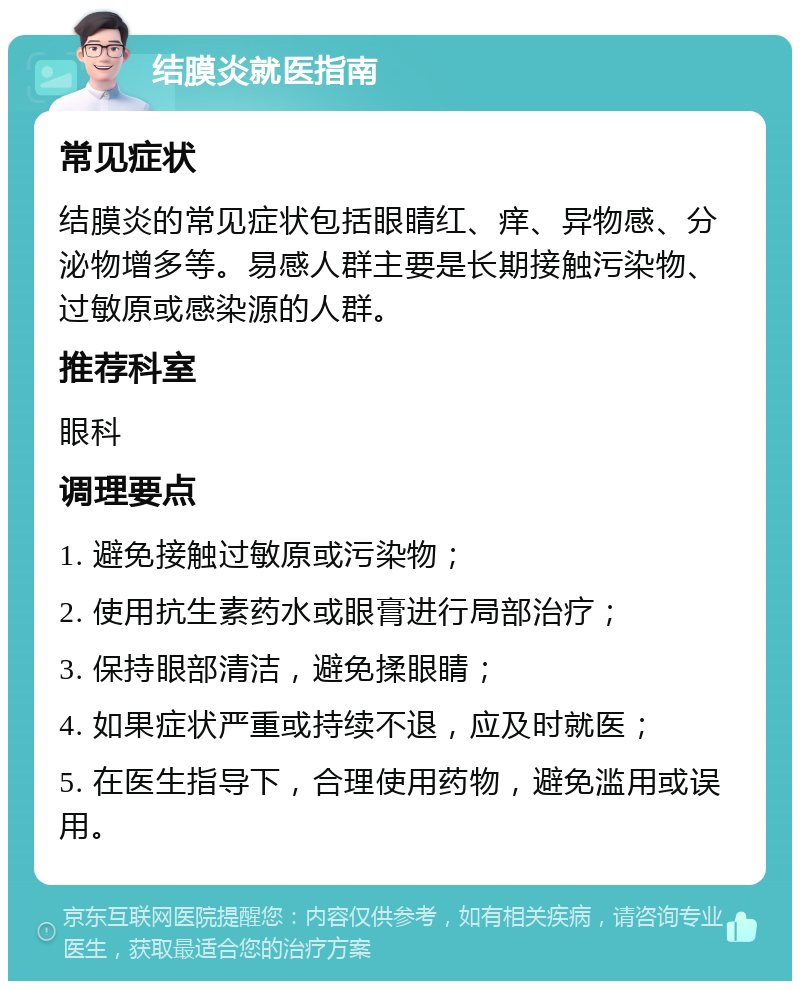 结膜炎就医指南 常见症状 结膜炎的常见症状包括眼睛红、痒、异物感、分泌物增多等。易感人群主要是长期接触污染物、过敏原或感染源的人群。 推荐科室 眼科 调理要点 1. 避免接触过敏原或污染物； 2. 使用抗生素药水或眼膏进行局部治疗； 3. 保持眼部清洁，避免揉眼睛； 4. 如果症状严重或持续不退，应及时就医； 5. 在医生指导下，合理使用药物，避免滥用或误用。