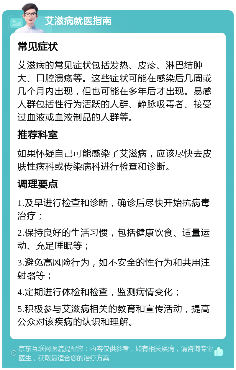 艾滋病就医指南 常见症状 艾滋病的常见症状包括发热、皮疹、淋巴结肿大、口腔溃疡等。这些症状可能在感染后几周或几个月内出现，但也可能在多年后才出现。易感人群包括性行为活跃的人群、静脉吸毒者、接受过血液或血液制品的人群等。 推荐科室 如果怀疑自己可能感染了艾滋病，应该尽快去皮肤性病科或传染病科进行检查和诊断。 调理要点 1.及早进行检查和诊断，确诊后尽快开始抗病毒治疗； 2.保持良好的生活习惯，包括健康饮食、适量运动、充足睡眠等； 3.避免高风险行为，如不安全的性行为和共用注射器等； 4.定期进行体检和检查，监测病情变化； 5.积极参与艾滋病相关的教育和宣传活动，提高公众对该疾病的认识和理解。