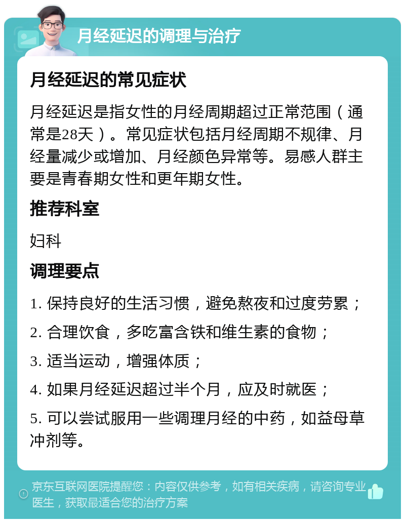 月经延迟的调理与治疗 月经延迟的常见症状 月经延迟是指女性的月经周期超过正常范围（通常是28天）。常见症状包括月经周期不规律、月经量减少或增加、月经颜色异常等。易感人群主要是青春期女性和更年期女性。 推荐科室 妇科 调理要点 1. 保持良好的生活习惯，避免熬夜和过度劳累； 2. 合理饮食，多吃富含铁和维生素的食物； 3. 适当运动，增强体质； 4. 如果月经延迟超过半个月，应及时就医； 5. 可以尝试服用一些调理月经的中药，如益母草冲剂等。