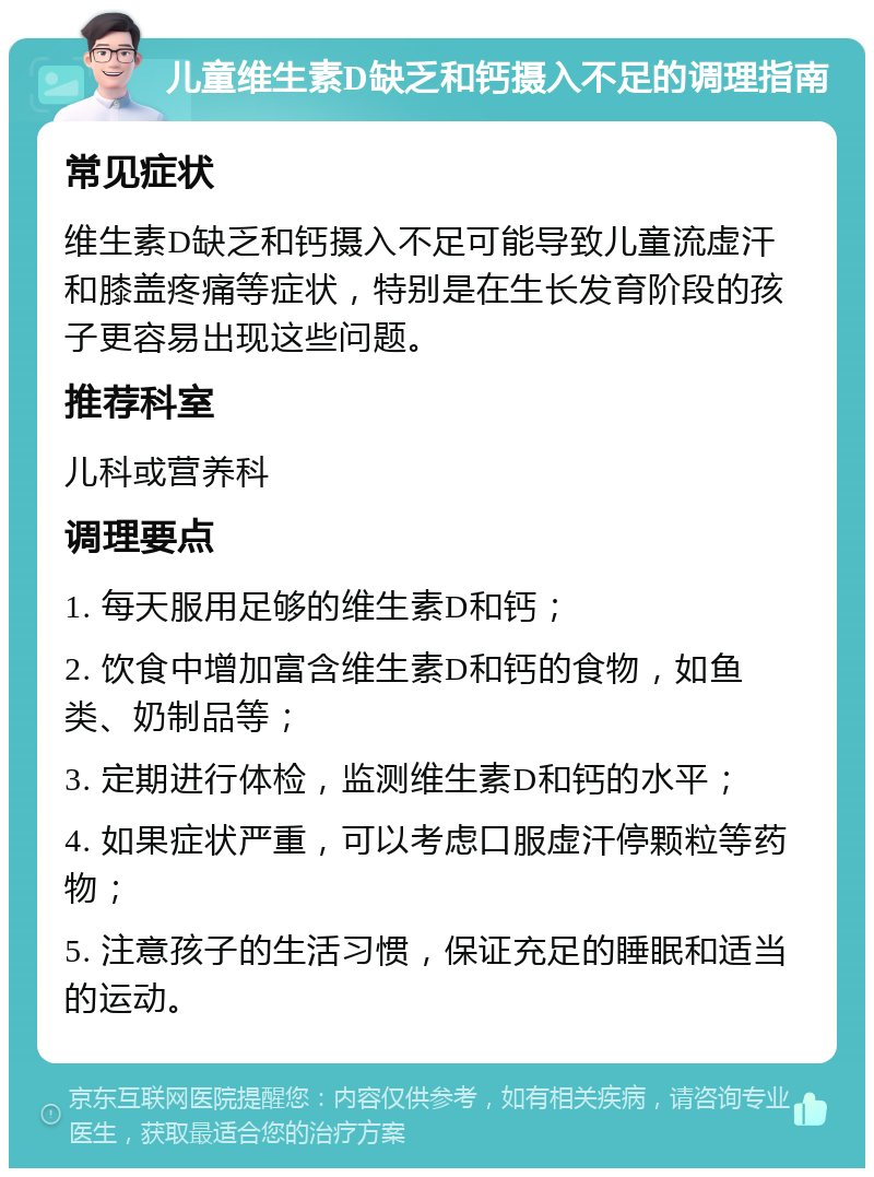 儿童维生素D缺乏和钙摄入不足的调理指南 常见症状 维生素D缺乏和钙摄入不足可能导致儿童流虚汗和膝盖疼痛等症状，特别是在生长发育阶段的孩子更容易出现这些问题。 推荐科室 儿科或营养科 调理要点 1. 每天服用足够的维生素D和钙； 2. 饮食中增加富含维生素D和钙的食物，如鱼类、奶制品等； 3. 定期进行体检，监测维生素D和钙的水平； 4. 如果症状严重，可以考虑口服虚汗停颗粒等药物； 5. 注意孩子的生活习惯，保证充足的睡眠和适当的运动。