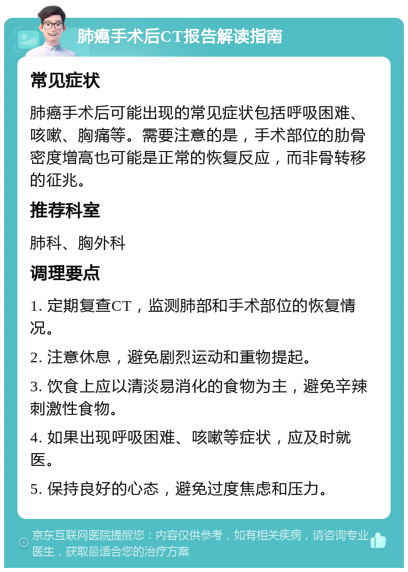 肺癌手术后CT报告解读指南 常见症状 肺癌手术后可能出现的常见症状包括呼吸困难、咳嗽、胸痛等。需要注意的是，手术部位的肋骨密度增高也可能是正常的恢复反应，而非骨转移的征兆。 推荐科室 肺科、胸外科 调理要点 1. 定期复查CT，监测肺部和手术部位的恢复情况。 2. 注意休息，避免剧烈运动和重物提起。 3. 饮食上应以清淡易消化的食物为主，避免辛辣刺激性食物。 4. 如果出现呼吸困难、咳嗽等症状，应及时就医。 5. 保持良好的心态，避免过度焦虑和压力。