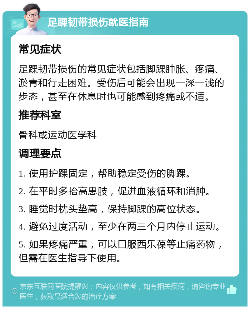 足踝韧带损伤就医指南 常见症状 足踝韧带损伤的常见症状包括脚踝肿胀、疼痛、淤青和行走困难。受伤后可能会出现一深一浅的步态，甚至在休息时也可能感到疼痛或不适。 推荐科室 骨科或运动医学科 调理要点 1. 使用护踝固定，帮助稳定受伤的脚踝。 2. 在平时多抬高患肢，促进血液循环和消肿。 3. 睡觉时枕头垫高，保持脚踝的高位状态。 4. 避免过度活动，至少在两三个月内停止运动。 5. 如果疼痛严重，可以口服西乐葆等止痛药物，但需在医生指导下使用。