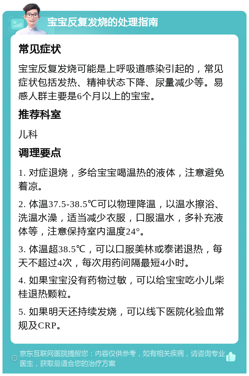 宝宝反复发烧的处理指南 常见症状 宝宝反复发烧可能是上呼吸道感染引起的，常见症状包括发热、精神状态下降、尿量减少等。易感人群主要是6个月以上的宝宝。 推荐科室 儿科 调理要点 1. 对症退烧，多给宝宝喝温热的液体，注意避免着凉。 2. 体温37.5-38.5℃可以物理降温，以温水擦浴、洗温水澡，适当减少衣服，口服温水，多补充液体等，注意保持室内温度24°。 3. 体温超38.5℃，可以口服美林或泰诺退热，每天不超过4次，每次用药间隔最短4小时。 4. 如果宝宝没有药物过敏，可以给宝宝吃小儿柴桂退热颗粒。 5. 如果明天还持续发烧，可以线下医院化验血常规及CRP。