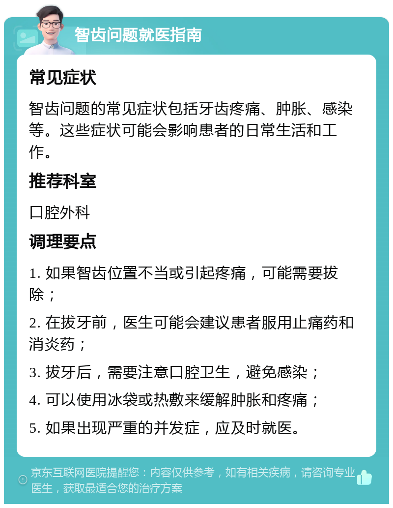 智齿问题就医指南 常见症状 智齿问题的常见症状包括牙齿疼痛、肿胀、感染等。这些症状可能会影响患者的日常生活和工作。 推荐科室 口腔外科 调理要点 1. 如果智齿位置不当或引起疼痛，可能需要拔除； 2. 在拔牙前，医生可能会建议患者服用止痛药和消炎药； 3. 拔牙后，需要注意口腔卫生，避免感染； 4. 可以使用冰袋或热敷来缓解肿胀和疼痛； 5. 如果出现严重的并发症，应及时就医。